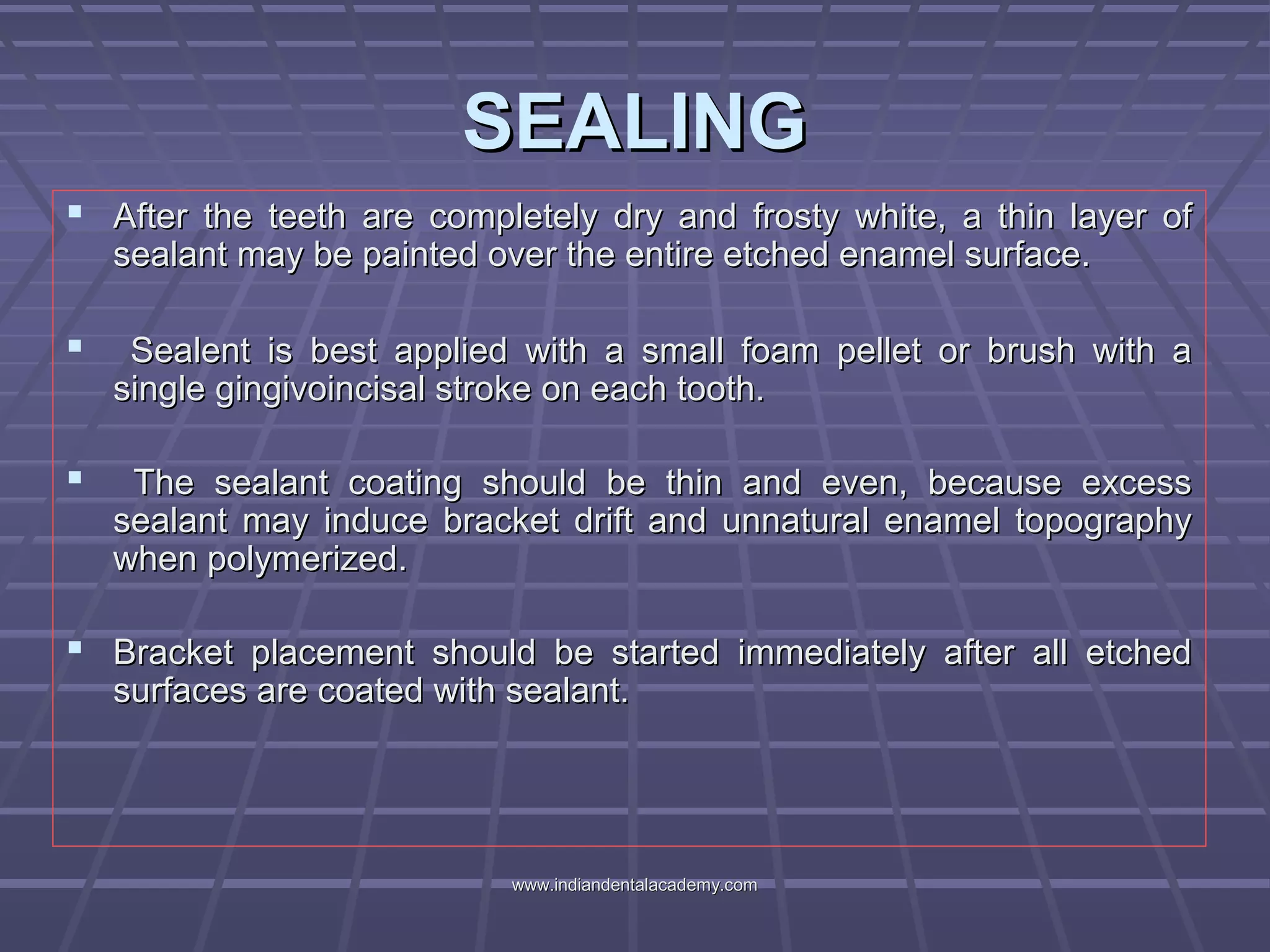 SEALINGSEALING
 After the teeth are completely dry and frosty white, a thin layer ofAfter the teeth are completely dry and frosty white, a thin layer of
sealant may be painted over the entire etched enamel surface.sealant may be painted over the entire etched enamel surface.
 Sealent is best applied with a small foam pellet or brush with aSealent is best applied with a small foam pellet or brush with a
single gingivoincisal stroke on each tooth.single gingivoincisal stroke on each tooth.
 The sealant coating should be thin and even, because excessThe sealant coating should be thin and even, because excess
sealant may induce bracket drift and unnatural enamel topographysealant may induce bracket drift and unnatural enamel topography
when polymerized.when polymerized.
 Bracket placement should be started immediately after all etchedBracket placement should be started immediately after all etched
surfaces are coated with sealant.surfaces are coated with sealant.
www.indiandentalacademy.comwww.indiandentalacademy.com
 