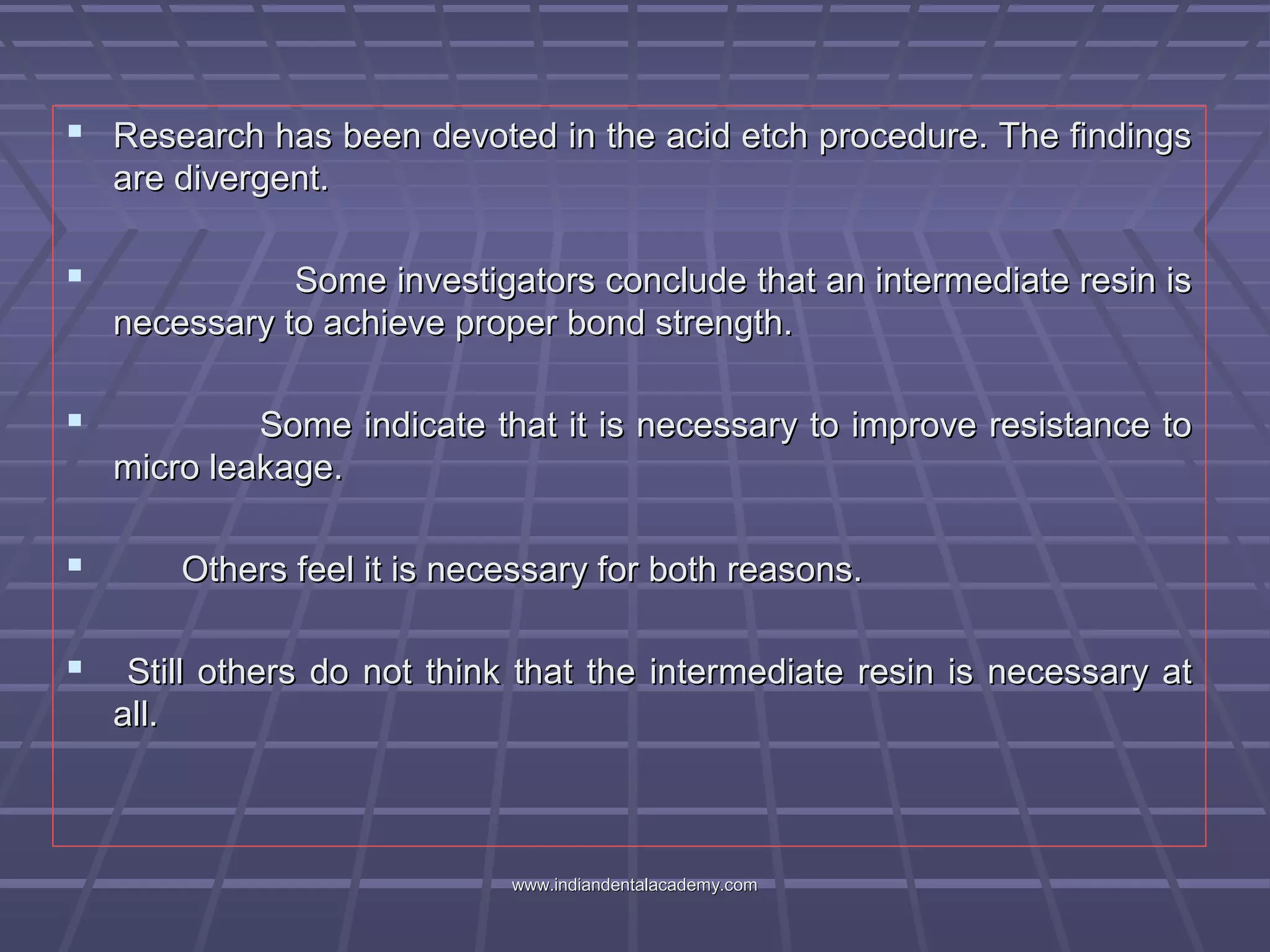  Research has been devoted in the acid etch procedure. The findingsResearch has been devoted in the acid etch procedure. The findings
are divergent.are divergent.
 Some investigators conclude that an intermediate resin isSome investigators conclude that an intermediate resin is
necessary to achieve proper bond strength.necessary to achieve proper bond strength.
 Some indicate that it is necessary to improve resistance toSome indicate that it is necessary to improve resistance to
micro leakage.micro leakage.
 Others feel it is necessary for both reasons.Others feel it is necessary for both reasons.
 Still others do not think that the intermediate resin is necessary atStill others do not think that the intermediate resin is necessary at
all.all.
www.indiandentalacademy.comwww.indiandentalacademy.com
 
