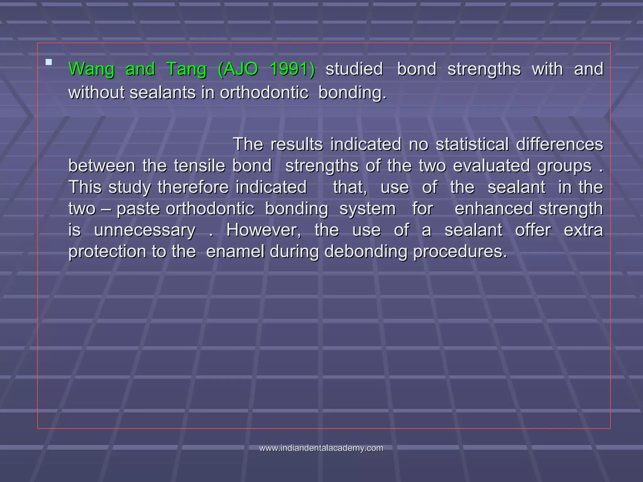  Wang and Tang (AJO 1991)Wang and Tang (AJO 1991) studiedstudied bond strengths with andbond strengths with and
without sealants in orthodontic bonding.without sealants in orthodontic bonding.
The results indicated no statistical differencesThe results indicated no statistical differences
between the tensile bond strengths of the two evaluated groups .between the tensile bond strengths of the two evaluated groups .
This study therefore indicated that, use of the sealant in theThis study therefore indicated that, use of the sealant in the
two – paste orthodontic bonding system for enhanced strengthtwo – paste orthodontic bonding system for enhanced strength
is unnecessary . However, the use of a sealant offer extrais unnecessary . However, the use of a sealant offer extra
protection to the enamel during debonding procedures.protection to the enamel during debonding procedures.
www.indiandentalacademy.comwww.indiandentalacademy.com
 