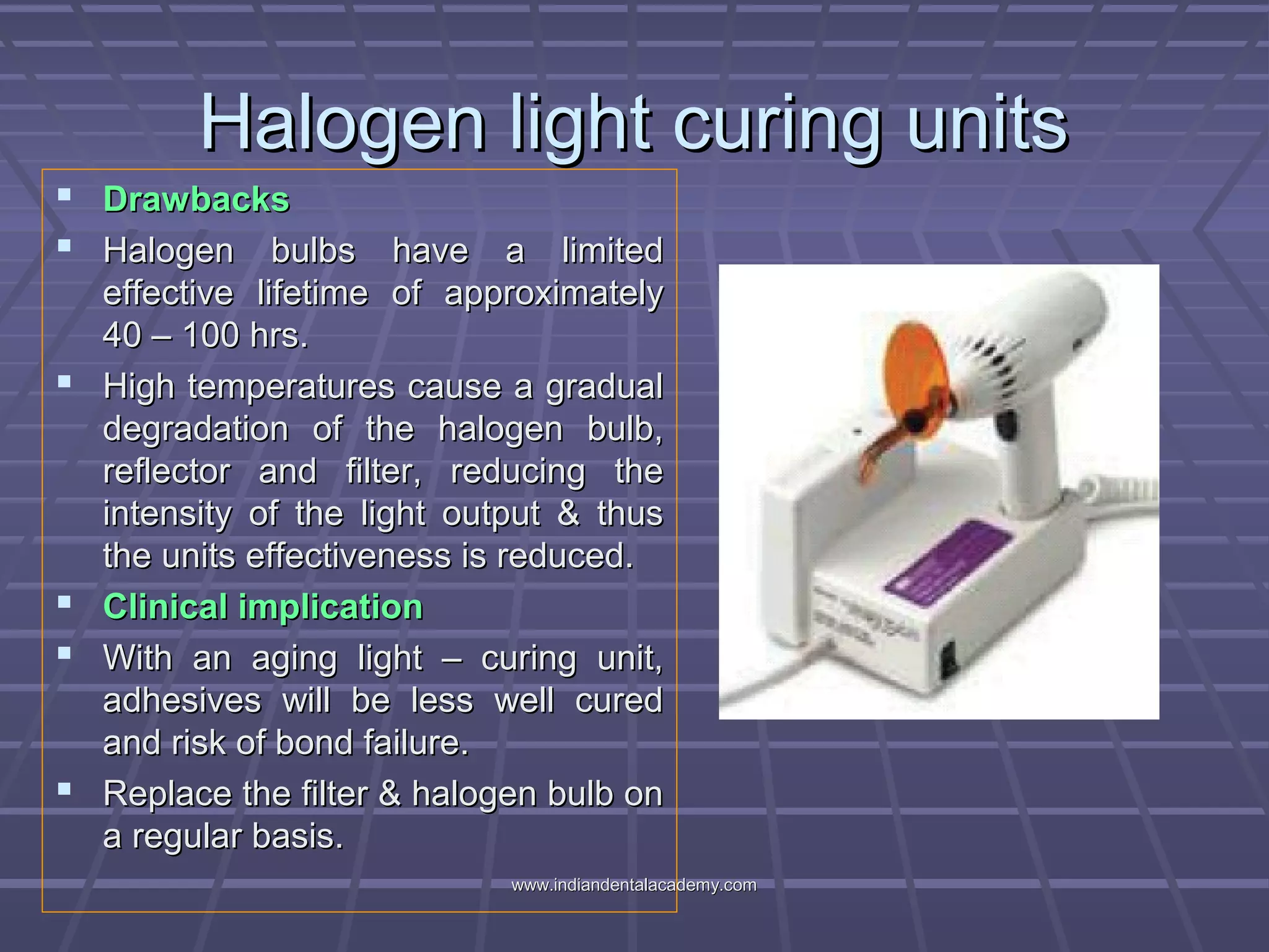 Halogen light curing unitsHalogen light curing units
 DrawbacksDrawbacks
 Halogen bulbs have a limitedHalogen bulbs have a limited
effective lifetime of approximatelyeffective lifetime of approximately
40 – 100 hrs.40 – 100 hrs.
 High temperatures cause a gradualHigh temperatures cause a gradual
degradation of the halogen bulb,degradation of the halogen bulb,
reflector and filter, reducing thereflector and filter, reducing the
intensity of the light output & thusintensity of the light output & thus
the units effectiveness is reduced.the units effectiveness is reduced.
 Clinical implicationClinical implication
 With an aging light – curing unit,With an aging light – curing unit,
adhesives will be less well curedadhesives will be less well cured
and risk of bond failure.and risk of bond failure.
 Replace the filter & halogen bulb onReplace the filter & halogen bulb on
a regular basis.a regular basis.
www.indiandentalacademy.comwww.indiandentalacademy.com
 