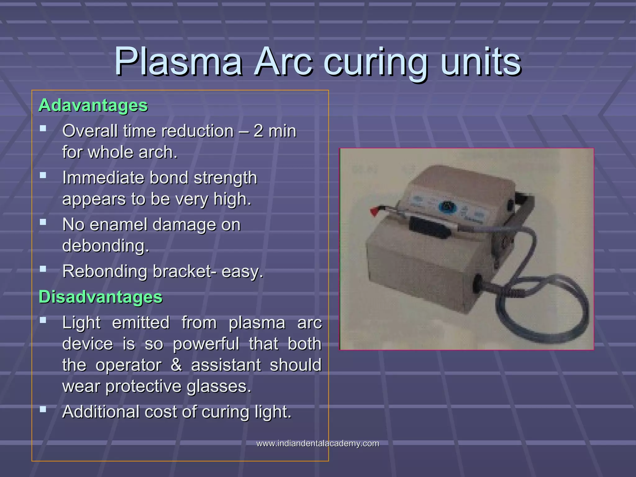 Plasma Arc curing unitsPlasma Arc curing units
AdavantagesAdavantages
 Overall time reduction – 2 minOverall time reduction – 2 min
for whole arch.for whole arch.
 Immediate bond strengthImmediate bond strength
appears to be very high.appears to be very high.
 No enamel damage onNo enamel damage on
debonding.debonding.
 Rebonding bracket- easy.Rebonding bracket- easy.
DisadvantagesDisadvantages
 Light emitted from plasma arcLight emitted from plasma arc
device is so powerful that bothdevice is so powerful that both
the operator & assistant shouldthe operator & assistant should
wear protective glasses.wear protective glasses.
 Additional cost of curing light.Additional cost of curing light.
www.indiandentalacademy.comwww.indiandentalacademy.com
 