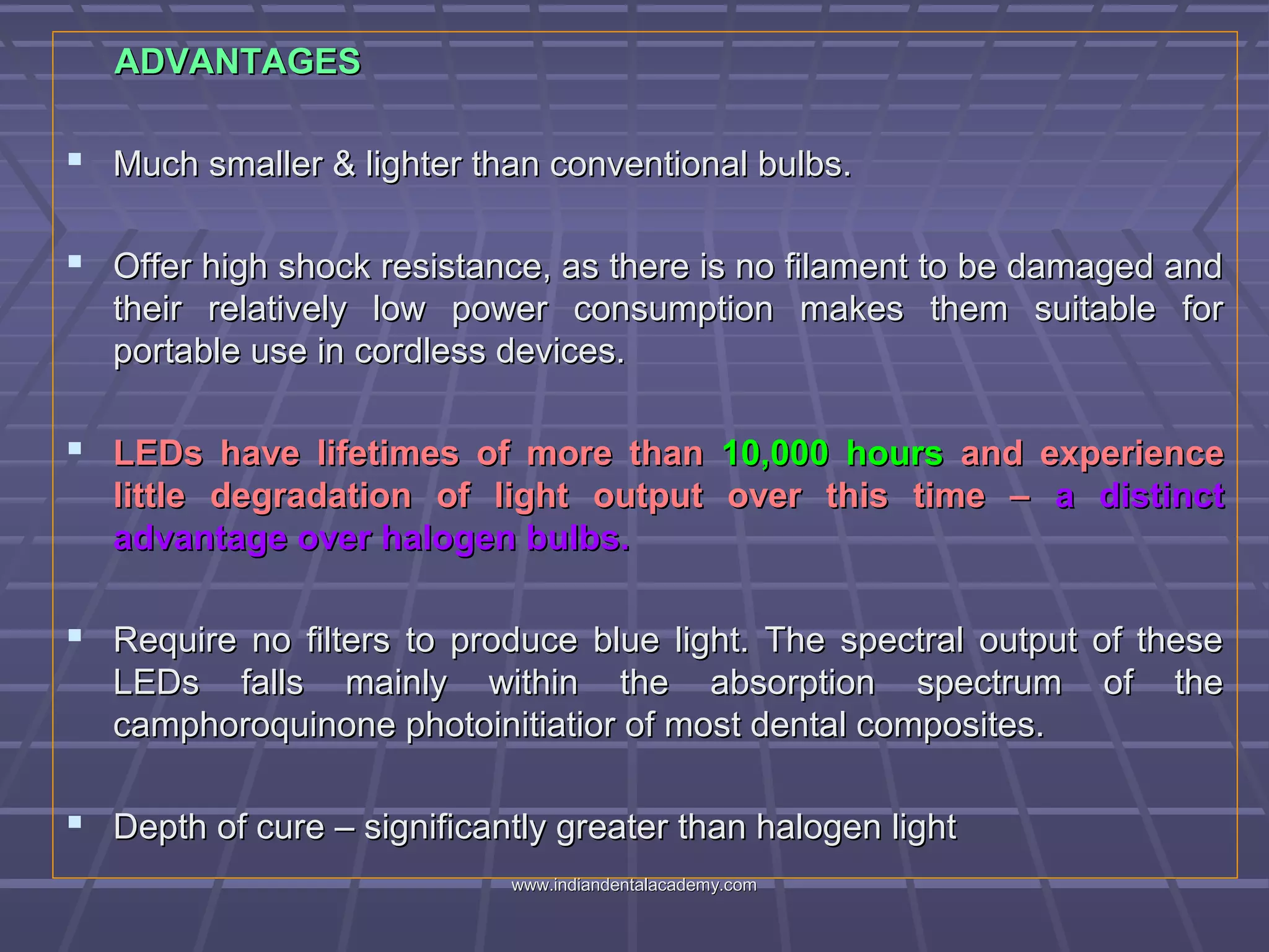 ADVANTAGESADVANTAGES
 Much smaller & lighter than conventional bulbs.Much smaller & lighter than conventional bulbs.
 Offer high shock resistance, as there is no filament to be damaged andOffer high shock resistance, as there is no filament to be damaged and
their relatively low power consumption makes them suitable fortheir relatively low power consumption makes them suitable for
portable use in cordless devices.portable use in cordless devices.
 LEDs have lifetimes of more thanLEDs have lifetimes of more than 10,000 hours10,000 hours and experienceand experience
little degradation of light output over this time –little degradation of light output over this time – a distincta distinct
advantage over halogen bulbs.advantage over halogen bulbs.
 Require no filters to produce blue light. The spectral output of theseRequire no filters to produce blue light. The spectral output of these
LEDs falls mainly within the absorption spectrum of theLEDs falls mainly within the absorption spectrum of the
camphoroquinone photoinitiatior of most dental composites.camphoroquinone photoinitiatior of most dental composites.
 Depth of cure – significantly greater than halogen lightDepth of cure – significantly greater than halogen light
www.indiandentalacademy.comwww.indiandentalacademy.com
 