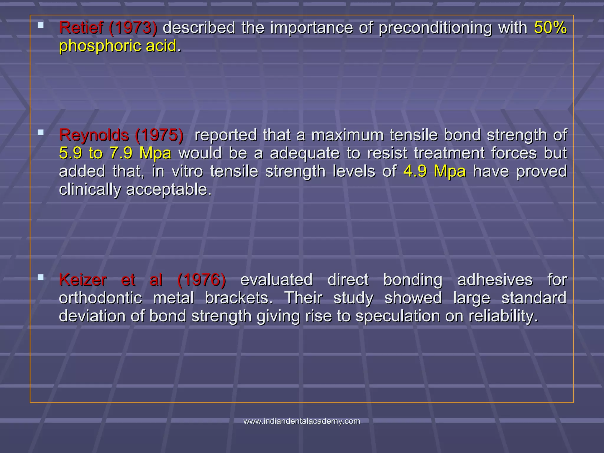  Retief (1973)Retief (1973) described the importance of preconditioning withdescribed the importance of preconditioning with 50%50%
phosphoric acidphosphoric acid..
 Reynolds (1975)Reynolds (1975) reported that a maximum tensile bond strength ofreported that a maximum tensile bond strength of
5.9 to 7.9 Mpa5.9 to 7.9 Mpa would be a adequate to resist treatment forces butwould be a adequate to resist treatment forces but
added that, in vitro tensile strength levels ofadded that, in vitro tensile strength levels of 4.9 Mpa4.9 Mpa have provedhave proved
clinically acceptable.clinically acceptable.
 Keizer et al (1976)Keizer et al (1976) evaluated direct bonding adhesives forevaluated direct bonding adhesives for
orthodontic metal brackets. Their study showed large standardorthodontic metal brackets. Their study showed large standard
deviation of bond strength giving rise to speculation on reliability.deviation of bond strength giving rise to speculation on reliability.
www.indiandentalacademy.comwww.indiandentalacademy.com
 