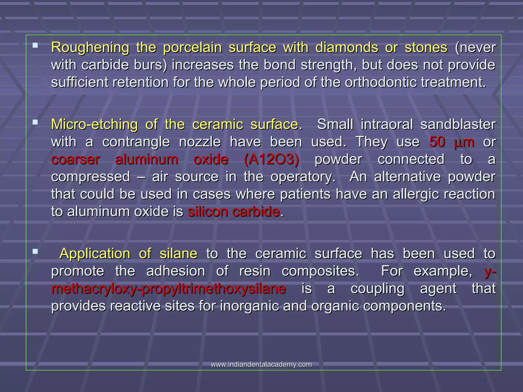  Roughening the porcelain surface with diamonds or stonesRoughening the porcelain surface with diamonds or stones (never(never
with carbide burs) increases the bond strength, but does not providewith carbide burs) increases the bond strength, but does not provide
sufficient retention for the whole period of the orthodontic treatment.sufficient retention for the whole period of the orthodontic treatment.
 Micro-etching of the ceramic surfaceMicro-etching of the ceramic surface. Small intraoral sandblaster. Small intraoral sandblaster
with a contrangle nozzle have been used. They usewith a contrangle nozzle have been used. They use 5050 µµmm oror
coarser aluminum oxide (A12O3)coarser aluminum oxide (A12O3) powder connected to apowder connected to a
compressed – air source in the operatory. An alternative powdercompressed – air source in the operatory. An alternative powder
that could be used in cases where patients have an allergic reactionthat could be used in cases where patients have an allergic reaction
to aluminum oxide isto aluminum oxide is silicon carbidesilicon carbide..
 Application ofApplication of silanesilane to the ceramic surface has been used toto the ceramic surface has been used to
promote the adhesion of resin composites. For example,promote the adhesion of resin composites. For example, y-y-
methacryloxy-propyltrimethoxysilanemethacryloxy-propyltrimethoxysilane is a coupling agent thatis a coupling agent that
provides reactive sites for inorganic and organic components.provides reactive sites for inorganic and organic components.
www.indiandentalacademy.comwww.indiandentalacademy.com
 