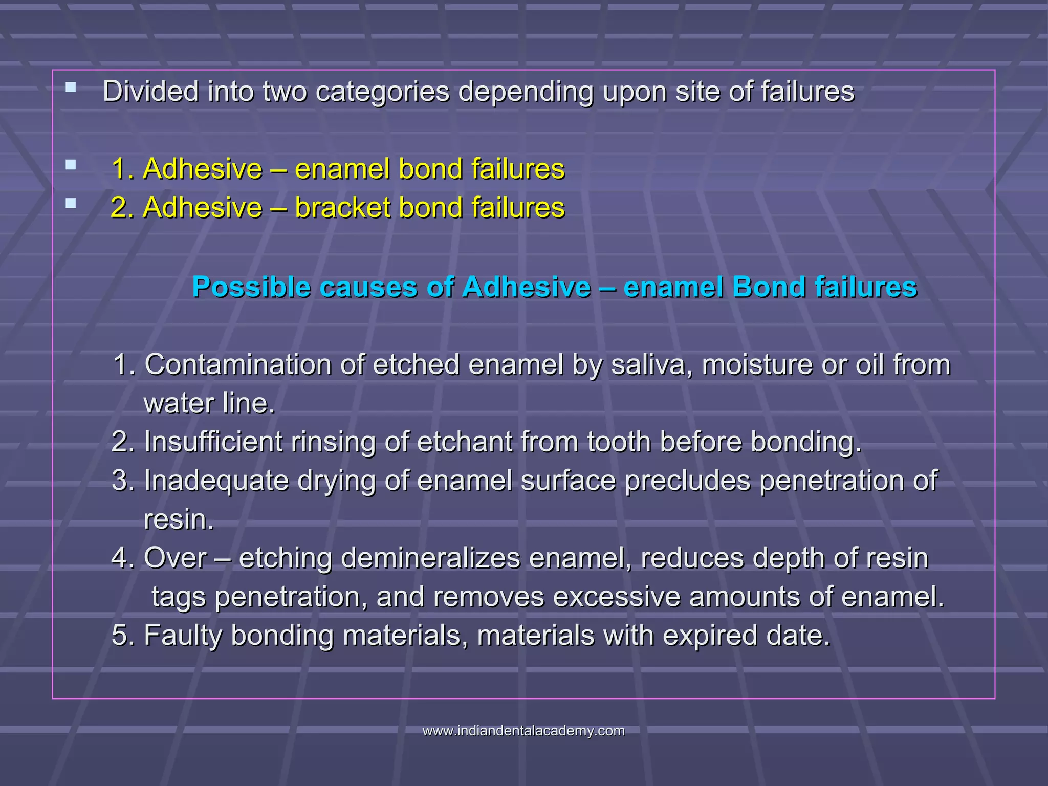  Divided into two categories depending upon site of failuresDivided into two categories depending upon site of failures
 1.1. Adhesive – enamel bond failuresAdhesive – enamel bond failures
 2. Adhesive – bracket bond failures2. Adhesive – bracket bond failures
Possible causes of Adhesive – enamel Bond failuresPossible causes of Adhesive – enamel Bond failures
1. Contamination of etched enamel by saliva, moisture or oil from1. Contamination of etched enamel by saliva, moisture or oil from
water line.water line.
2. Insufficient rinsing of etchant from tooth before bonding.2. Insufficient rinsing of etchant from tooth before bonding.
3. Inadequate drying of enamel surface precludes penetration of3. Inadequate drying of enamel surface precludes penetration of
resin.resin.
4. Over – etching demineralizes enamel, reduces depth of resin4. Over – etching demineralizes enamel, reduces depth of resin
tags penetration, and removes excessive amounts of enamel.tags penetration, and removes excessive amounts of enamel.
5. Faulty bonding materials, materials with expired date.5. Faulty bonding materials, materials with expired date.
www.indiandentalacademy.comwww.indiandentalacademy.com
 