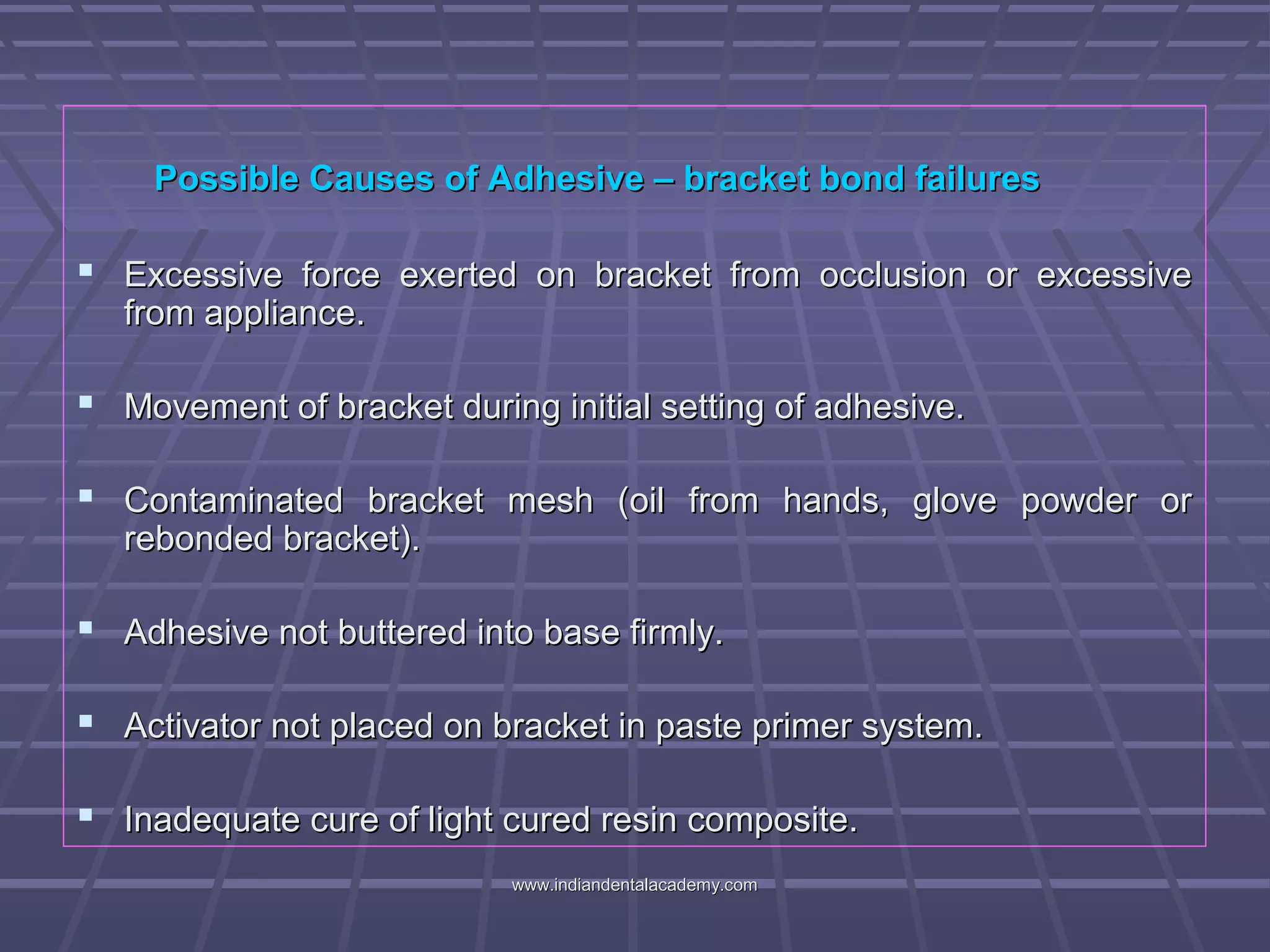 Possible Causes of Adhesive – bracket bond failuresPossible Causes of Adhesive – bracket bond failures
 Excessive force exerted on bracket from occlusion or excessiveExcessive force exerted on bracket from occlusion or excessive
from appliance.from appliance.
 Movement of bracket during initial setting of adhesive.Movement of bracket during initial setting of adhesive.
 Contaminated bracket mesh (oil from hands, glove powder orContaminated bracket mesh (oil from hands, glove powder or
rebonded bracket).rebonded bracket).
 Adhesive not buttered into base firmly.Adhesive not buttered into base firmly.
 Activator not placed on bracket in paste primer system.Activator not placed on bracket in paste primer system.
 Inadequate cure of light cured resin composite.Inadequate cure of light cured resin composite.
www.indiandentalacademy.comwww.indiandentalacademy.com
 