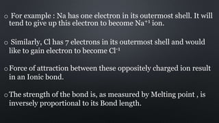 o For example : Na has one electron in its outermost shell. It will
tend to give up this electron to become Na+1 ion.
o Similarly, Cl has 7 electrons in its outermost shell and would
like to gain electron to become Cl-1
oForce of attraction between these oppositely charged ion result
in an Ionic bond.
oThe strength of the bond is, as measured by Melting point , is
inversely proportional to its Bond length.
 