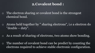 2.Covalent bond :
o The electron sharing or covalent bond is the strongest
chemical bond.
o Atoms held together by " sharing electrons", i.e a electron do
"double – duty".
o As a result of sharing of electrons, two atoms show bonding.
o The number of covalent bond can be predict by counting the
electrons required to achieve stable electronic configuration.
 