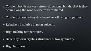 o Covalent bonds are very strong directional bonds, that is they
occur along the zone of electron are shared.
o Covalently bonded crystals have the following properties :
 Relatively insoluble in polar solvent .
 High melting temperatures.
 Generally form crystals structures of low symmetry.
 High hardness.
 