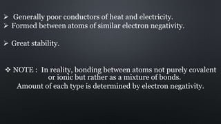  Generally poor conductors of heat and electricity.
 Formed between atoms of similar electron negativity.
 Great stability.
 NOTE : In reality, bonding between atoms not purely covalent
or ionic but rather as a mixture of bonds.
Amount of each type is determined by electron negativity.
 