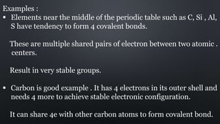 Examples :
 Elements near the middle of the periodic table such as C, Si , Al,
S have tendency to form 4 covalent bonds.
These are multiple shared pairs of electron between two atomic .
centers.
Result in very stable groups.
 Carbon is good example . It has 4 electrons in its outer shell and
needs 4 more to achieve stable electronic configuration.
It can share 4e with other carbon atoms to form covalent bond.
 