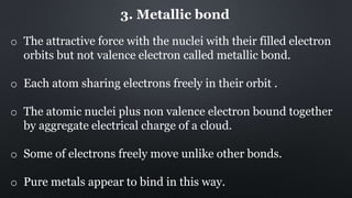 3. Metallic bond
o The attractive force with the nuclei with their filled electron
orbits but not valence electron called metallic bond.
o Each atom sharing electrons freely in their orbit .
o The atomic nuclei plus non valence electron bound together
by aggregate electrical charge of a cloud.
o Some of electrons freely move unlike other bonds.
o Pure metals appear to bind in this way.
 