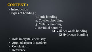 CONTENT :
• Introduction
• Types of bonding ;
1. Ionic bonding
2. Covalent bonding
3. Metallic bonding
4. Residual bonding
 Van der waals bonding
 Hydrogen bonding
• Role in crystal chemistry.
• Applied aspect in geology.
• Conclusion.
• Reference.
 