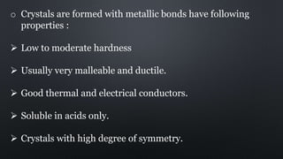 o Crystals are formed with metallic bonds have following
properties :
 Low to moderate hardness
 Usually very malleable and ductile.
 Good thermal and electrical conductors.
 Soluble in acids only.
 Crystals with high degree of symmetry.
 