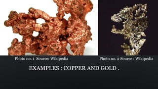 EXAMPLES : COPPER AND GOLD .
Photo no. 1 Source: Wikipedia Photo no. 2 Source : Wikipedia
 