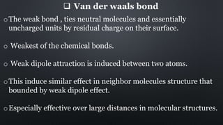 Van der waals bond
oThe weak bond , ties neutral molecules and essentially
uncharged units by residual charge on their surface.
o Weakest of the chemical bonds.
o Weak dipole attraction is induced between two atoms.
oThis induce similar effect in neighbor molecules structure that
bounded by weak dipole effect.
oEspecially effective over large distances in molecular structures.
 