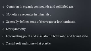 o Common in organic compounds and solidified gas.
o Not often encounter in minerals .
o Generally defines zone of cleavages or low hardness.
o Low symmetry.
o Low melting point and insulator in both solid and liquid state.
o Crystal soft and somewhat plastic.
 