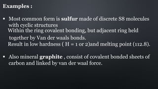 Examples :
 Most common form is sulfur made of discrete S8 molecules
with cyclic structures
Within the ring covalent bonding, but adjacent ring held
together by Van der waals bonds.
Result in low hardness ( H = 1 or 2)and melting point (112.8).
 Also mineral graphite , consist of covalent bonded sheets of
carbon and linked by van der waal force.
 