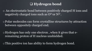  Hydrogen bond
o An electrostatic bond between positively charged H ions and
negatively charged ions such as O2-or N3-.
oPolar molecules can form crystalline structures by attraction
between oppositely charged end.
oHydrogen has only one electron , when it gives that e-
remaining proton of H nucleus unshielded.
oThis positive ion has ability to form hydrogen bond.
 