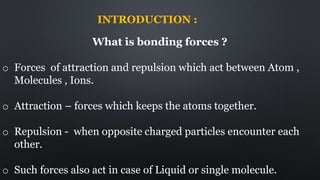 INTRODUCTION :
What is bonding forces ?
o Forces of attraction and repulsion which act between Atom ,
Molecules , Ions.
o Attraction – forces which keeps the atoms together.
o Repulsion - when opposite charged particles encounter each
other.
o Such forces also act in case of Liquid or single molecule.
 