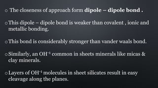 o The closeness of approach form dipole – dipole bond .
oThis dipole – dipole bond is weaker than covalent , ionic and
metallic bonding.
oThis bond is considerably stronger than vander waals bond.
oSimilarly, an OH-1 common in sheets minerals like micas &
clay minerals.
oLayers of OH-1 molecules in sheet silicates result in easy
cleavage along the planes.
 