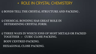 • ROLE IN CRYSTAL CHEMISTERY
ü BONDS TELL THE CRYSTAL STRUCTURE AND PACKING .
ü CHEMICAL BONDING HAS GREAT ROLE IN
DETERMINING CRYSTAL FORM.
ü THREE WAYS IN WHICH IONS OF MOST METALS OR PACKED
TOGETHER :- CUBIC CLOSE PACKING.
BODY CENTRED PACKING.
HEXAGONAL CLOSE PACKING.
 
