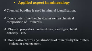 • Applied aspect in mineralogy
Chemical bonding is used in mineral identification.
 Bonds determine the physical as well as chemical
composition of minerals.
 Physical properties like hardness , cleavages , habit
,tenacity etc.
 Bonds also control crystalizations of minerals by their inter-
moleculer arrangement.
 