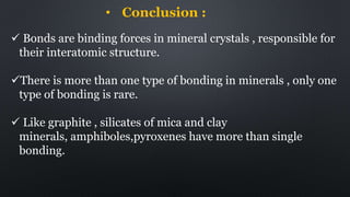 • Conclusion :
 Bonds are binding forces in mineral crystals , responsible for
their interatomic structure.
There is more than one type of bonding in minerals , only one
type of bonding is rare.
 Like graphite , silicates of mica and clay
minerals, amphiboles,pyroxenes have more than single
bonding.
 