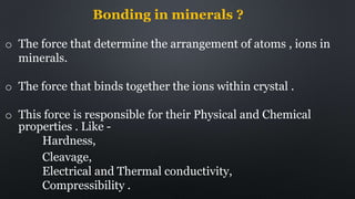 Bonding in minerals ?
o The force that determine the arrangement of atoms , ions in
minerals.
o The force that binds together the ions within crystal .
o This force is responsible for their Physical and Chemical
properties . Like -
Hardness,
Cleavage,
Electrical and Thermal conductivity,
Compressibility .
 