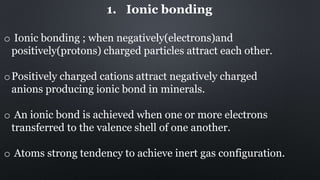 1. Ionic bonding
o Ionic bonding ; when negatively(electrons)and
positively(protons) charged particles attract each other.
oPositively charged cations attract negatively charged
anions producing ionic bond in minerals.
o An ionic bond is achieved when one or more electrons
transferred to the valence shell of one another.
o Atoms strong tendency to achieve inert gas configuration.
 