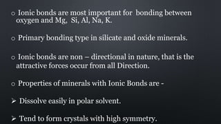 o Ionic bonds are most important for bonding between
oxygen and Mg, Si, Al, Na, K.
o Primary bonding type in silicate and oxide minerals.
o Ionic bonds are non – directional in nature, that is the
attractive forces occur from all Direction.
o Properties of minerals with Ionic Bonds are -
 Dissolve easily in polar solvent.
 Tend to form crystals with high symmetry.
 