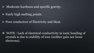  Moderate hardness and specific gravity.
 Fairly high melting points.
 Poor conductors of Electricity and Heat.
 NOTE : Lack of electrical conductivity in ionic bonding of
crystals is due to stability of ions (neither gain nor loose
electrons).
 