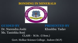 BONDING IN MINERALS
GUIDED BY
Dr. Narendra Joshi
Ms. Tanishka Soni
PRESENTED BY
Khushbu Yadav
CLASS - M.Sc. (I Sem.)
Govt. Holkar Science College , Indore (M.P)
 
