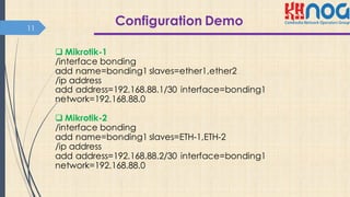 Configuration Demo11
q Mikrotik-1
/interface bonding
add name=bonding1 slaves=ether1,ether2
/ip address
add address=192.168.88.1/30 interface=bonding1
network=192.168.88.0
q Mikrotik-2
/interface bonding
add name=bonding1 slaves=ETH-1,ETH-2
/ip address
add address=192.168.88.2/30 interface=bonding1
network=192.168.88.0
 