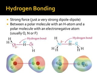 Hydrogen Bonding
   Strong force (just a very strong dipole-dipole)
   Between a polar molecule with an H-atom and a
    polar molecule with an electronegative atom
    (usually O, N or F)
 