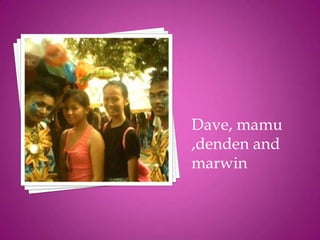 Dave, mamu
,denden and
marwin
 
