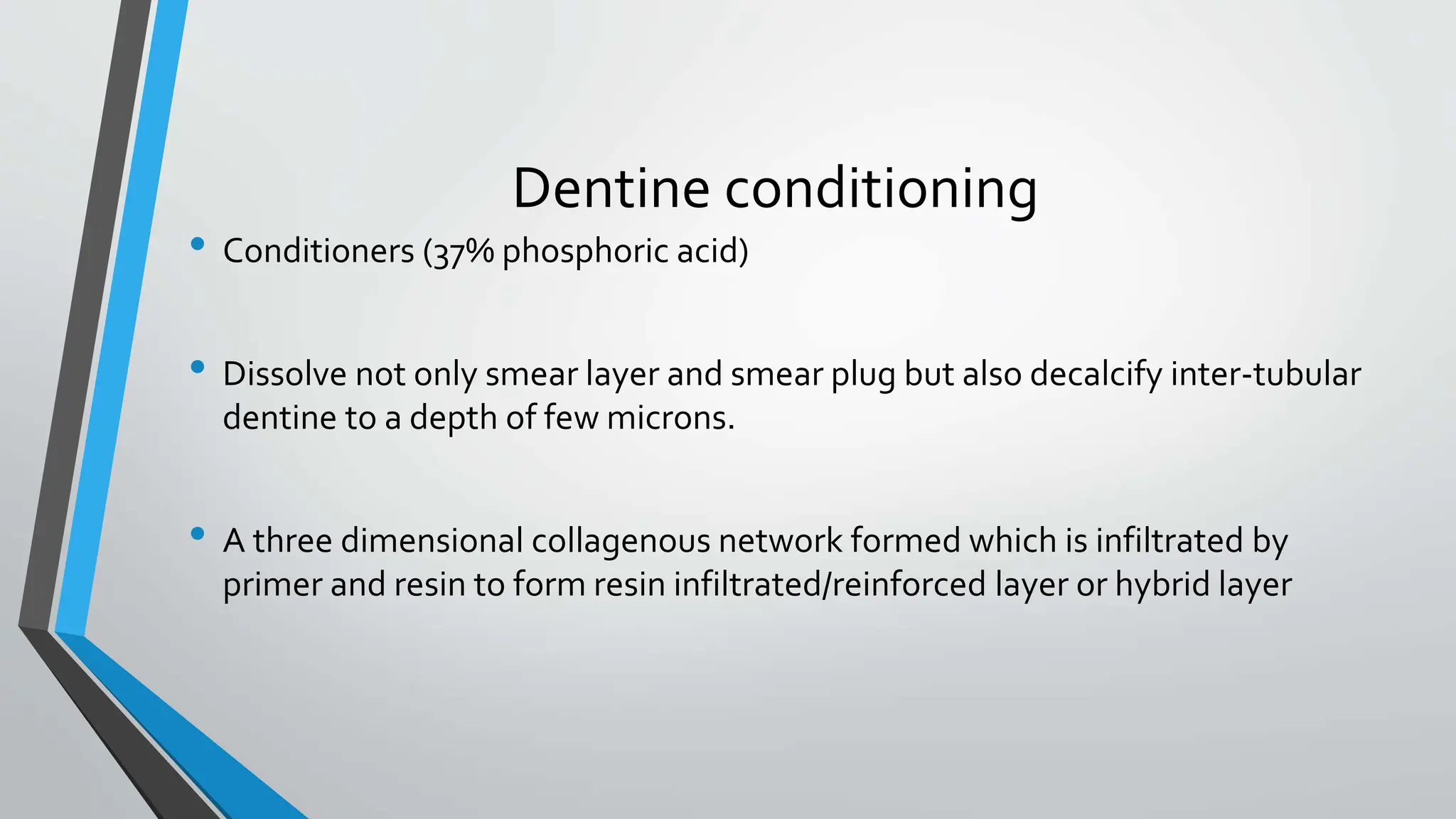 Dentine conditioning
• Conditioners (37% phosphoric acid)
• Dissolve not only smear layer and smear plug but also decalcify inter-tubular
dentine to a depth of few microns.
• A three dimensional collagenous network formed which is infiltrated by
primer and resin to form resin infiltrated/reinforced layer or hybrid layer
 