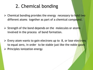 2. Chemical bonding
 Chemical bonding provides the energy necessary to hold two
different atoms together as part of a chemical compound.
 Strength of the bond depends on the molecules or atoms
involved in the process of bond formation.
 Every atom wants to gain electrons up to 8, or lose electrons
to equal zero, in order to be stable just like the noble gases
 Principles ionization energy
 
