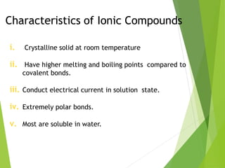 Characteristics of Ionic Compounds
i. Crystalline solid at room temperature
ii. Have higher melting and boiling points compared to
covalent bonds.
iii. Conduct electrical current in solution state.
iv. Extremely polar bonds.
v. Most are soluble in water.
 
