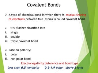 Covalent Bonds
 A type of chemical bond in which there is mutual sharing
of electrons between two atoms is called covalent bond.
 It is further classified into
i. single
ii. double
iii. triple covalent bond
 Base on polarity:
i. polar
ii. non polar bond
Electronegativity deference and bond type:
Less than 0.5 non polar 0.5-1.9 polar above 2 ionic
 