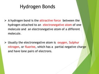 Hydrogen Bonds
 A hydrogen bond is the attractive force between the
hydrogen attached to an electronegative atom of one
molecule and an electronegative atom of a different
molecule.
 Usually the electronegative atom is oxygen, Sulphur
nitrogen, or fluorine, which has a partial negative charge
and have lone pairs of electrons.
 
