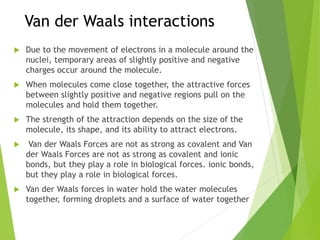 Van der Waals interactions
 Due to the movement of electrons in a molecule around the
nuclei, temporary areas of slightly positive and negative
charges occur around the molecule.
 When molecules come close together, the attractive forces
between slightly positive and negative regions pull on the
molecules and hold them together.
 The strength of the attraction depends on the size of the
molecule, its shape, and its ability to attract electrons.
 Van der Waals Forces are not as strong as covalent and Van
der Waals Forces are not as strong as covalent and ionic
bonds, but they play a role in biological forces. ionic bonds,
but they play a role in biological forces.
 Van der Waals forces in water hold the water molecules
together, forming droplets and a surface of water together
 