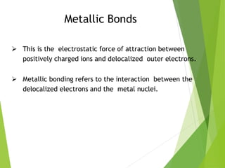Metallic Bonds
 This is the electrostatic force of attraction between
positively charged ions and delocalized outer electrons.
 Metallic bonding refers to the interaction between the
delocalized electrons and the metal nuclei.
 