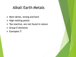 Alkali Earth Metals
 More dense, strong and hard
 High melting points
 Too reactive, are not found in nature
 Group II elements
 Examples ??
 