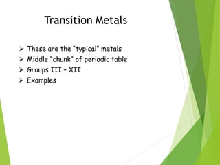 Transition Metals
 These are the “typical” metals
 Middle “chunk” of periodic table
 Groups III – XII
 Examples
 