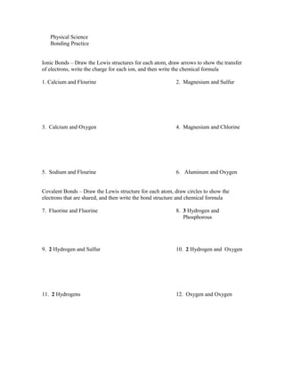 Physical Science
Bonding Practice
Ionic Bonds – Draw the Lewis structures for each atom, draw arrows to show the transfer
of electrons, write the charge for each ion, and then write the chemical formula
1. Calcium and Flourine 2. Magnesium and Sulfur
3. Calcium and Oxygen 4. Magnesium and Chlorine
5. Sodium and Flourine 6. Aluminum and Oxygen
Covalent Bonds – Draw the Lewis structure for each atom, draw circles to show the
electrons that are shared, and then write the bond structure and chemical formula
7. Fluorine and Fluorine 8. 3 Hydrogen and
Phosphorous
9. 2 Hydrogen and Sulfur 10. 2 Hydrogen and Oxygen
11. 2 Hydrogens 12. Oxygen and Oxygen
 