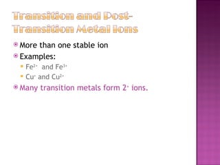 More than one stable ion  Examples: Fe 2+   and Fe 3+ Cu +  and Cu 2+ Many transition metals form 2 +  ions.  