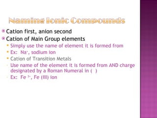 Cation first, anion second Cation of Main Group elements Simply use the name of element it is formed from Ex:  Na + , sodium ion Cation of Transition Metals Use name of the element it is formed from AND charge designated by a Roman Numeral in (  ) Ex:  Fe  3+ , Fe (III) ion 