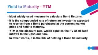 15
• Most widely used measure to calculate Bond Returns.
• It is the compounded rate of return an Investor is expected
to receive from a Bond purchased at the current market
price and held to maturity.
• YTM is the discount rate, which equates the PV of all cash
inflows to the Cash out flow.
• In other words, it is the IRR of holding a Bond till maturity.
 