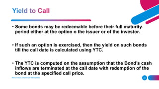 23
• Some bonds may be redeemable before their full maturity
period either at the option o the issuer or of the investor.
• If such an option is exercised, then the yield on such bonds
till the call date is calculated using YTC.
• The YTC is computed on the assumption that the Bond’s cash
inflows are terminated at the call date with redemption of the
bond at the specified call price.
Manu Antony Chachirayil 9567320002
 